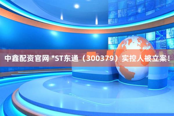 中鑫配资官网 *ST东通（300379）实控人被立案！