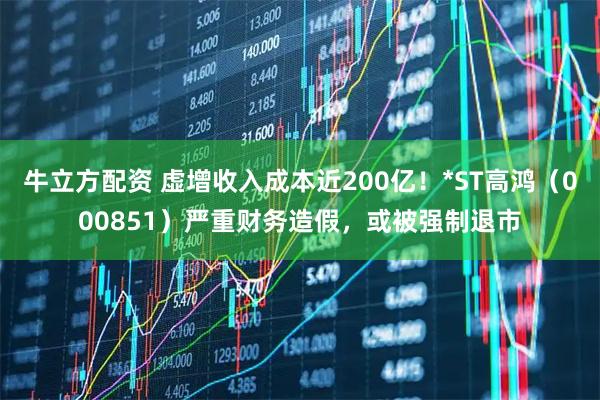牛立方配资 虚增收入成本近200亿！*ST高鸿（000851）严重财务造假，或被强制退市