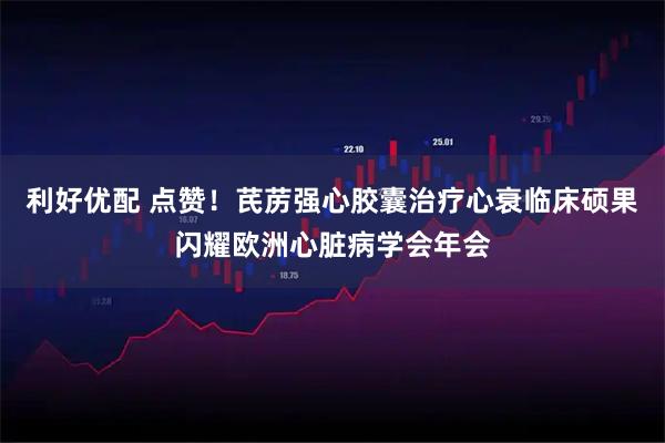 利好优配 点赞！芪苈强心胶囊治疗心衰临床硕果闪耀欧洲心脏病学会年会