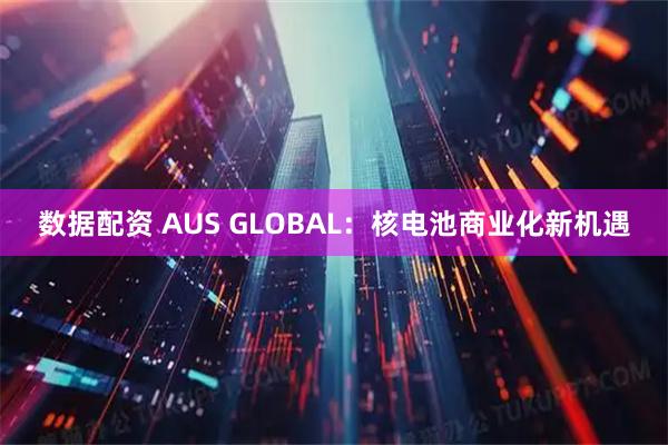 数据配资 AUS GLOBAL：核电池商业化新机遇