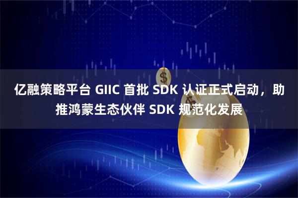 亿融策略平台 GIIC 首批 SDK 认证正式启动，助推鸿蒙生态伙伴 SDK 规范化发展