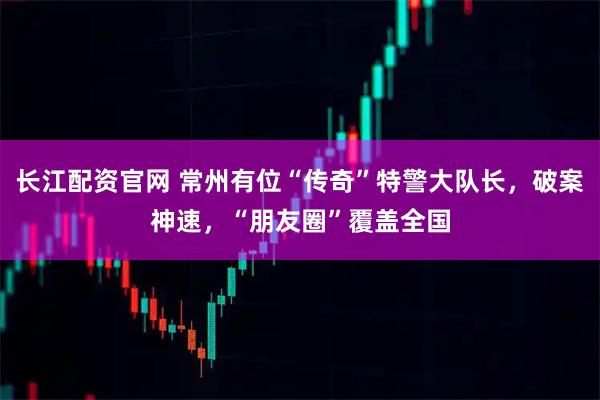 长江配资官网 常州有位“传奇”特警大队长,破案神速,“朋友圈”覆盖全国