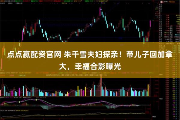 点点赢配资官网 朱千雪夫妇探亲！带儿子回加拿大，幸福合影曝光