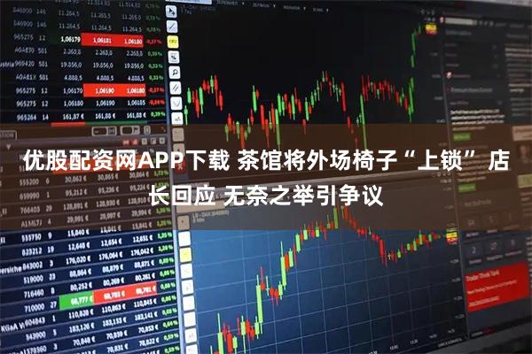 优股配资网APP下载 茶馆将外场椅子“上锁” 店长回应 无奈之举引争议